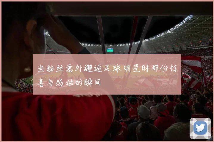 当粉丝意外邂逅足球明星时那份惊喜与感动的瞬间