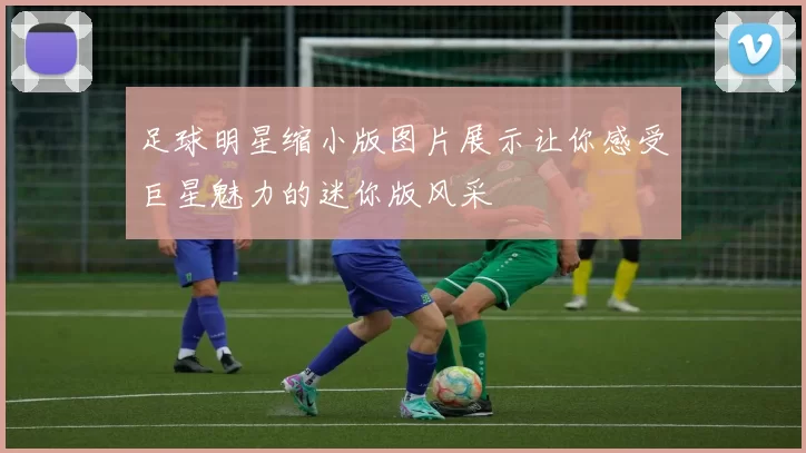 足球明星缩小版图片展示让你感受巨星魅力的迷你版风采