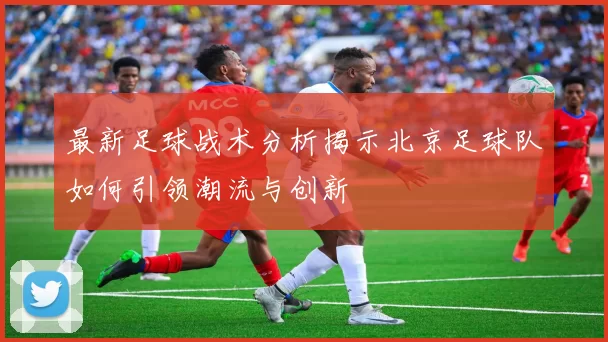 最新足球战术分析揭示北京足球队如何引领潮流与创新
