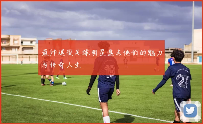 最帅退役足球明星盘点他们的魅力与传奇人生