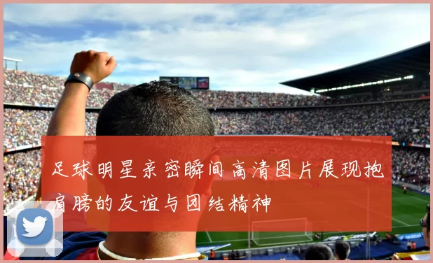 足球明星亲密瞬间高清图片展现抱肩膀的友谊与团结精神