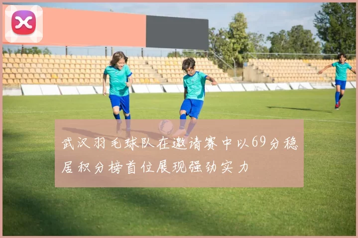 武汉羽毛球队在邀请赛中以69分稳居积分榜首位展现强劲实力