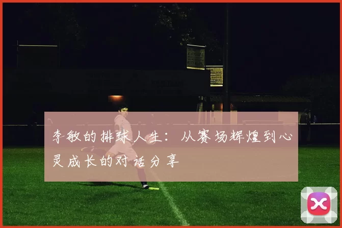 李敏的排球人生：从赛场辉煌到心灵成长的对话分享